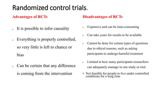 Randomized control trials.
Advantages of RCTs
 It is possible to infer causality
 Everything is properly controlled,
so very little is left to chance or
bias
 Can be certain that any difference
is coming from the intervention
Disadvantages of RCTs
 Expensive and can be time-consuming
 Can take years for results to be available
 Cannot be done for certain types of questions
due to ethical reasons, such as asking
participants to undergo harmful treatment
 Limited in how many participants researchers
can adequately manage in one study or trial
• Not feasible for people to live under controlled
conditions for a long time
 
