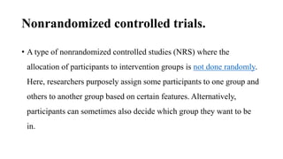 Nonrandomized controlled trials.
• A type of nonrandomized controlled studies (NRS) where the
allocation of participants to intervention groups is not done randomly.
Here, researchers purposely assign some participants to one group and
others to another group based on certain features. Alternatively,
participants can sometimes also decide which group they want to be
in.
 