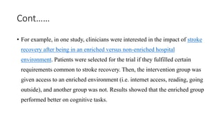 Cont……
• For example, in one study, clinicians were interested in the impact of stroke
recovery after being in an enriched versus non-enriched hospital
environment. Patients were selected for the trial if they fulfilled certain
requirements common to stroke recovery. Then, the intervention group was
given access to an enriched environment (i.e. internet access, reading, going
outside), and another group was not. Results showed that the enriched group
performed better on cognitive tasks.
 