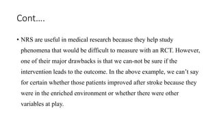 Cont….
• NRS are useful in medical research because they help study
phenomena that would be difficult to measure with an RCT. However,
one of their major drawbacks is that we can-not be sure if the
intervention leads to the outcome. In the above example, we can’t say
for certain whether those patients improved after stroke because they
were in the enriched environment or whether there were other
variables at play.
 