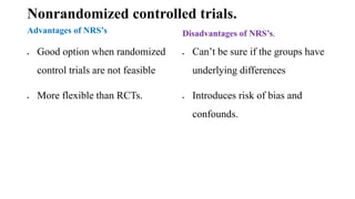 Nonrandomized controlled trials.
Advantages of NRS’s
 Good option when randomized
control trials are not feasible
 More flexible than RCTs.
Disadvantages of NRS’s.
 Can’t be sure if the groups have
underlying differences
 Introduces risk of bias and
confounds.
 