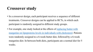 Crossover study
• In a crossover design, each participant receives a sequence of different
treatments. Crossover designs can be applied to RCTs, in which each
participant is randomly assigned to different study groups.
• For example, one study looked at the effects of replacing butter with
margarine on lipoproteins levels in individuals with cholesterol. Patients
were randomly assigned to a 6-week butter diet, followed by a 6-week
margarine diet. In between both diets, participants ate a normal diet for 5
weeks.
 