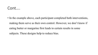 Cont….
• In the example above, each participant completed both interventions,
making them serve as their own control. However, we don’t know if
eating butter or margarine first leads to certain results in some
subjects. These designs help to reduce bias.
 