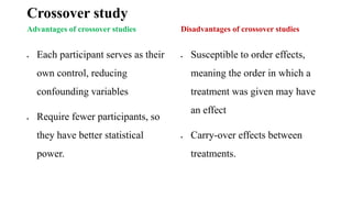 Crossover study
Advantages of crossover studies
 Each participant serves as their
own control, reducing
confounding variables
 Require fewer participants, so
they have better statistical
power.
Disadvantages of crossover studies
 Susceptible to order effects,
meaning the order in which a
treatment was given may have
an effect
 Carry-over effects between
treatments.
 