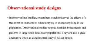 Observational study designs
• In observational studies, researchers watch (observe) the effects of a
treatment or intervention without trying to change anything in the
population. Observational studies help us establish broad trends and
patterns in large-scale datasets or populations. They are also a great
alternative when an experimental study is not an option.
 