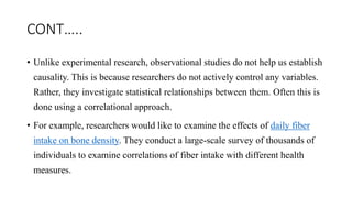 CONT…..
• Unlike experimental research, observational studies do not help us establish
causality. This is because researchers do not actively control any variables.
Rather, they investigate statistical relationships between them. Often this is
done using a correlational approach.
• For example, researchers would like to examine the effects of daily fiber
intake on bone density. They conduct a large-scale survey of thousands of
individuals to examine correlations of fiber intake with different health
measures.
 