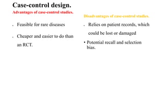 Case-control design.
Advantages of case-control studies.
 Feasible for rare diseases
 Cheaper and easier to do than
an RCT.
Disadvantages of case-control studies.
 Relies on patient records, which
could be lost or damaged
• Potential recall and selection
bias.
 