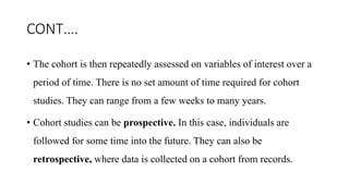 CONT….
• The cohort is then repeatedly assessed on variables of interest over a
period of time. There is no set amount of time required for cohort
studies. They can range from a few weeks to many years.
• Cohort studies can be prospective. In this case, individuals are
followed for some time into the future. They can also be
retrospective, where data is collected on a cohort from records.
 