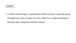 CONT…
• A cohort study design is a good option when you have a specific group
of people you want to study over time. However, a major drawback is
that they take a long time and lack control.
 