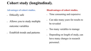 Cohort study (longitudinal).
Advantages of cohort studies.
 Ethically safe
 Allows you to study multiple
outcome variables
 Establish trends and patterns
Disadvantages of cohort studies.
 Time consuming and expensive
 Can take many years for results to
be revealed
 Too many variables to manage
 Depending on length of study, can
have many changes in research
personnel.
 