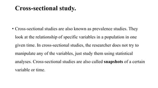 Cross-sectional study.
• Cross-sectional studies are also known as prevalence studies. They
look at the relationship of specific variables in a population in one
given time. In cross-sectional studies, the researcher does not try to
manipulate any of the variables, just study them using statistical
analyses. Cross-sectional studies are also called snapshots of a certain
variable or time.
 