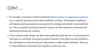 CONT…..
• For example, researchers wanted to determine the prevalence of inappropriate antibiotic
use to study the growing concern about antibiotic resistance. Participants completed a
self-administered questionnaire assessing their knowledge and attitude toward antibiotic
use. Then, researcher performed statistical analysis on their responses to determine the
relationship between the variables.
• Cross-sectional study designs are ideal when gathering initial data on a research question.
And aims at a researcher knowing the general attitudes of the public towards antibiotics,
this information can then be relayed to physicians or public health authorities. However,
it’s often difficult to determine how long these results stay true.
 