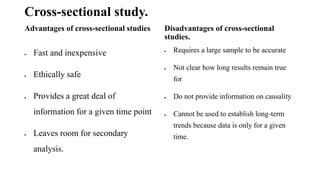 Cross-sectional study.
Advantages of cross-sectional studies
 Fast and inexpensive
 Ethically safe
 Provides a great deal of
information for a given time point
 Leaves room for secondary
analysis.
Disadvantages of cross-sectional
studies.
 Requires a large sample to be accurate
 Not clear how long results remain true
for
 Do not provide information on causality
 Cannot be used to establish long-term
trends because data is only for a given
time.
 