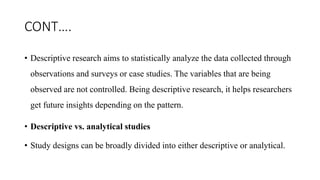 CONT….
• Descriptive research aims to statistically analyze the data collected through
observations and surveys or case studies. The variables that are being
observed are not controlled. Being descriptive research, it helps researchers
get future insights depending on the pattern.
• Descriptive vs. analytical studies
• Study designs can be broadly divided into either descriptive or analytical.
 