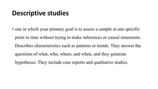 Descriptive studies
• one in which your primary goal is to assess a sample at one specific
point in time without trying to make inferences or causal statements.
Describes characteristics such as patterns or trends. They answer the
questions of what, who, where, and when, and they generate
hypotheses. They include case reports and qualitative studies.
 
