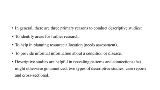 • In general, there are three primary reasons to conduct descriptive studies:
• To identify areas for further research.
• To help in planning resource allocation (needs assessment).
• To provide informal information about a condition or disease.
• Descriptive studies are helpful in revealing patterns and connections that
might otherwise go unnoticed. two types of descriptive studies; case reports
and cross-sectional.
 