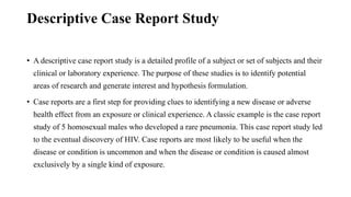 Descriptive Case Report Study
• A descriptive case report study is a detailed profile of a subject or set of subjects and their
clinical or laboratory experience. The purpose of these studies is to identify potential
areas of research and generate interest and hypothesis formulation.
• Case reports are a first step for providing clues to identifying a new disease or adverse
health effect from an exposure or clinical experience. A classic example is the case report
study of 5 homosexual males who developed a rare pneumonia. This case report study led
to the eventual discovery of HIV. Case reports are most likely to be useful when the
disease or condition is uncommon and when the disease or condition is caused almost
exclusively by a single kind of exposure.
 