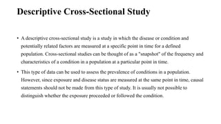 Descriptive Cross-Sectional Study
• A descriptive cross-sectional study is a study in which the disease or condition and
potentially related factors are measured at a specific point in time for a defined
population. Cross-sectional studies can be thought of as a "snapshot" of the frequency and
characteristics of a condition in a population at a particular point in time.
• This type of data can be used to assess the prevalence of conditions in a population.
However, since exposure and disease status are measured at the same point in time, causal
statements should not be made from this type of study. It is usually not possible to
distinguish whether the exposure proceeded or followed the condition.
 