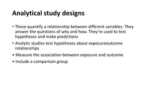 Analytical study designs
• These quantify a relationship between different variables. They
answer the questions of why and how. They’re used to test
hypotheses and make predictions
• Analytic studies test hypotheses about exposureoutcome
relationships
• Measure the association between exposure and outcome
• Include a comparison group
 
