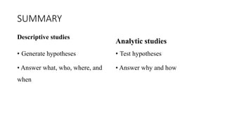 SUMMARY
Descriptive studies
• Generate hypotheses
• Answer what, who, where, and
when
Analytic studies
• Test hypotheses
• Answer why and how
 