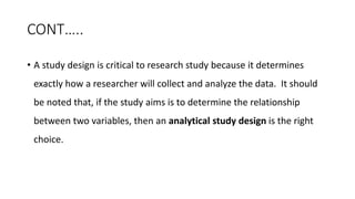 CONT…..
• A study design is critical to research study because it determines
exactly how a researcher will collect and analyze the data. It should
be noted that, if the study aims is to determine the relationship
between two variables, then an analytical study design is the right
choice.
 