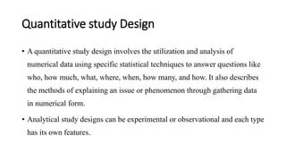 Quantitative study Design
• A quantitative study design involves the utilization and analysis of
numerical data using specific statistical techniques to answer questions like
who, how much, what, where, when, how many, and how. It also describes
the methods of explaining an issue or phenomenon through gathering data
in numerical form.
• Analytical study designs can be experimental or observational and each type
has its own features.
 