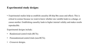 Experimental study designs:
• Experimental studies help us establish causality (R/ship Btn cause and effect). This is
critical in science because we want to know whether one variable leads to a change, or
causes another. Establishing causality leads to higher internal validity and makes results
reproducible.
Experimental designs include;
• -Randomized control trials (RCTs).
• -Nonrandomized control trials (non-RCTs).
• -Crossover designs.
 