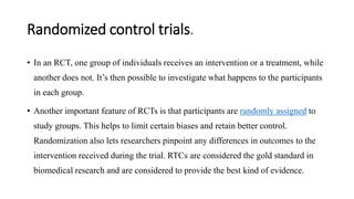 Randomized control trials.
• In an RCT, one group of individuals receives an intervention or a treatment, while
another does not. It’s then possible to investigate what happens to the participants
in each group.
• Another important feature of RCTs is that participants are randomly assigned to
study groups. This helps to limit certain biases and retain better control.
Randomization also lets researchers pinpoint any differences in outcomes to the
intervention received during the trial. RTCs are considered the gold standard in
biomedical research and are considered to provide the best kind of evidence.
 