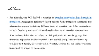 Cont…..
• For example, one RCT looked at whether an exercise intervention has impacts in
depression. Researchers randomly placed patients with depressive symptoms into
intervention groups containing different types of exercise (i.e., light, moderate, or
strong). Another group received usual medications or no exercise interventions.
• Results showed that after the 12-week trial, patients in all exercise groups had
decreased depression levels compared to the control group. This means that by
using an RCT design, researchers can now safely assume that the exercise variable
has a positive impact on depression.
 