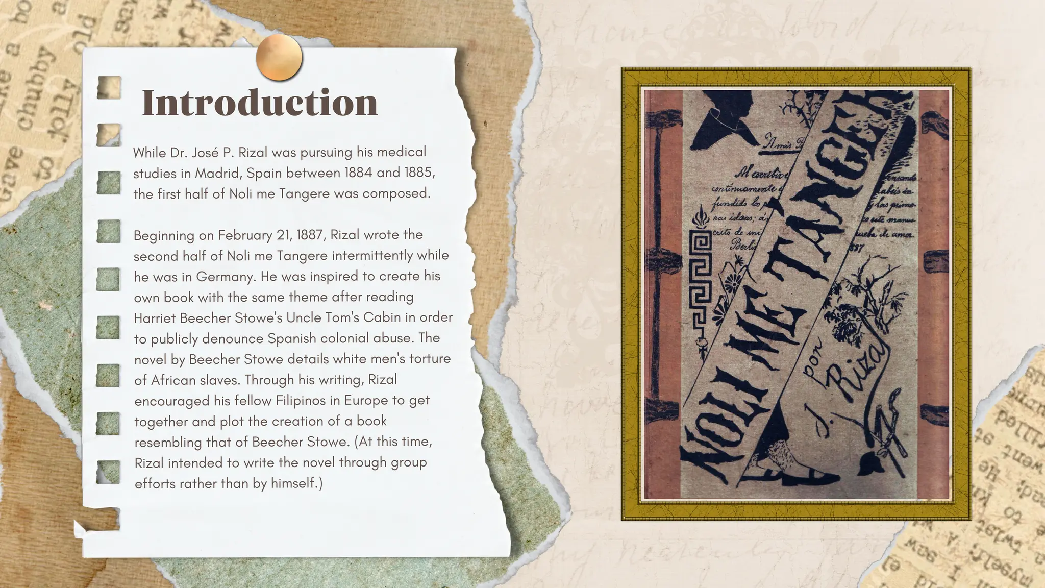 Introduction
While Dr. José P. Rizal was pursuing his medical
studies in Madrid, Spain between 1884 and 1885,
the first half of Noli me Tangere was composed.
Beginning on February 21, 1887, Rizal wrote the
second half of Noli me Tangere intermittently while
he was in Germany. He was inspired to create his
own book with the same theme after reading
Harriet Beecher Stowe's Uncle Tom's Cabin in order
to publicly denounce Spanish colonial abuse. The
novel by Beecher Stowe details white men's torture
of African slaves. Through his writing, Rizal
encouraged his fellow Filipinos in Europe to get
together and plot the creation of a book
resembling that of Beecher Stowe. (At this time,
Rizal intended to write the novel through group
efforts rather than by himself.)
 