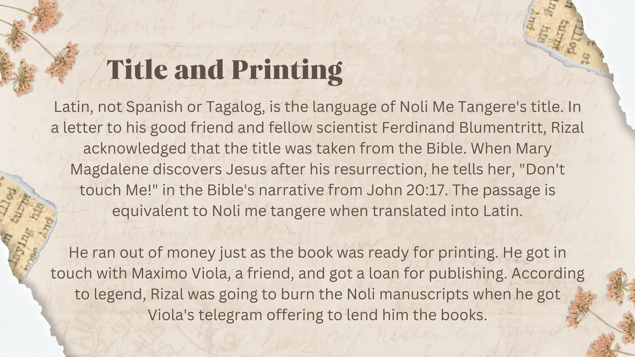 Title and Printing
Latin, not Spanish or Tagalog, is the language of Noli Me Tangere's title. In
a letter to his good friend and fellow scientist Ferdinand Blumentritt, Rizal
acknowledged that the title was taken from the Bible. When Mary
Magdalene discovers Jesus after his resurrection, he tells her, "Don't
touch Me!" in the Bible's narrative from John 20:17. The passage is
equivalent to Noli me tangere when translated into Latin.
He ran out of money just as the book was ready for printing. He got in
touch with Maximo Viola, a friend, and got a loan for publishing. According
to legend, Rizal was going to burn the Noli manuscripts when he got
Viola's telegram offering to lend him the books.
 