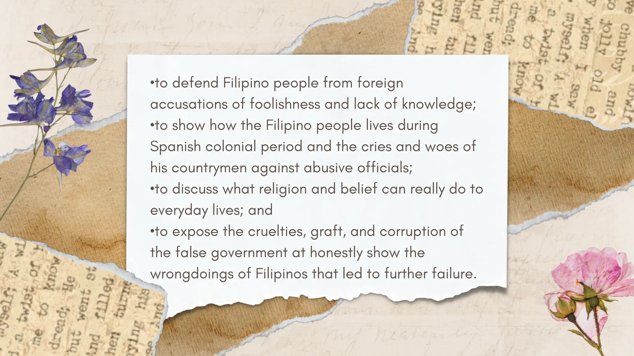 •to defend Filipino people from foreign
accusations of foolishness and lack of knowledge;
•to show how the Filipino people lives during
Spanish colonial period and the cries and woes of
his countrymen against abusive officials;
•to discuss what religion and belief can really do to
everyday lives; and
•to expose the cruelties, graft, and corruption of
the false government at honestly show the
wrongdoings of Filipinos that led to further failure.
 