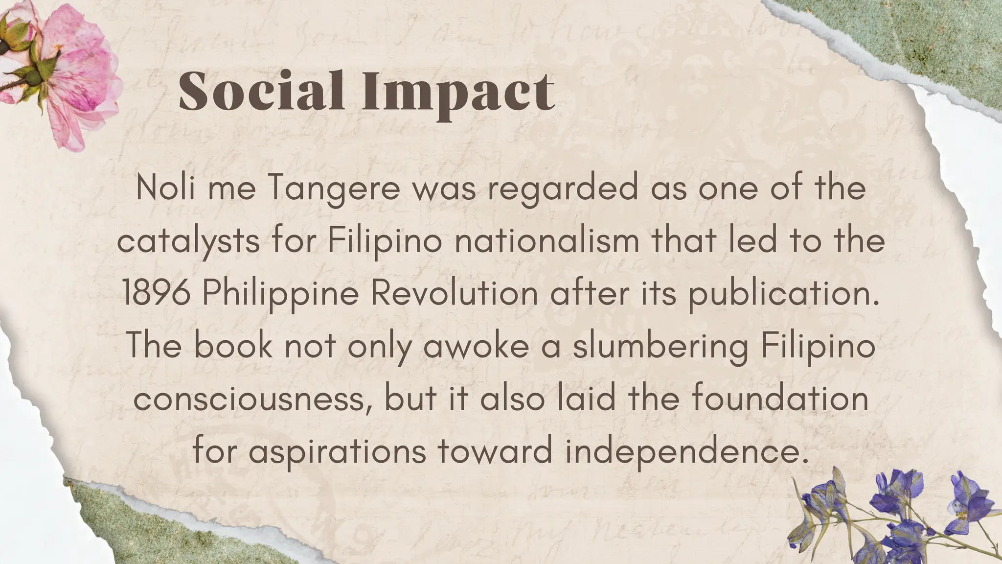 Social Impact
Noli me Tangere was regarded as one of the
catalysts for Filipino nationalism that led to the
1896 Philippine Revolution after its publication.
The book not only awoke a slumbering Filipino
consciousness, but it also laid the foundation
for aspirations toward independence.
 
