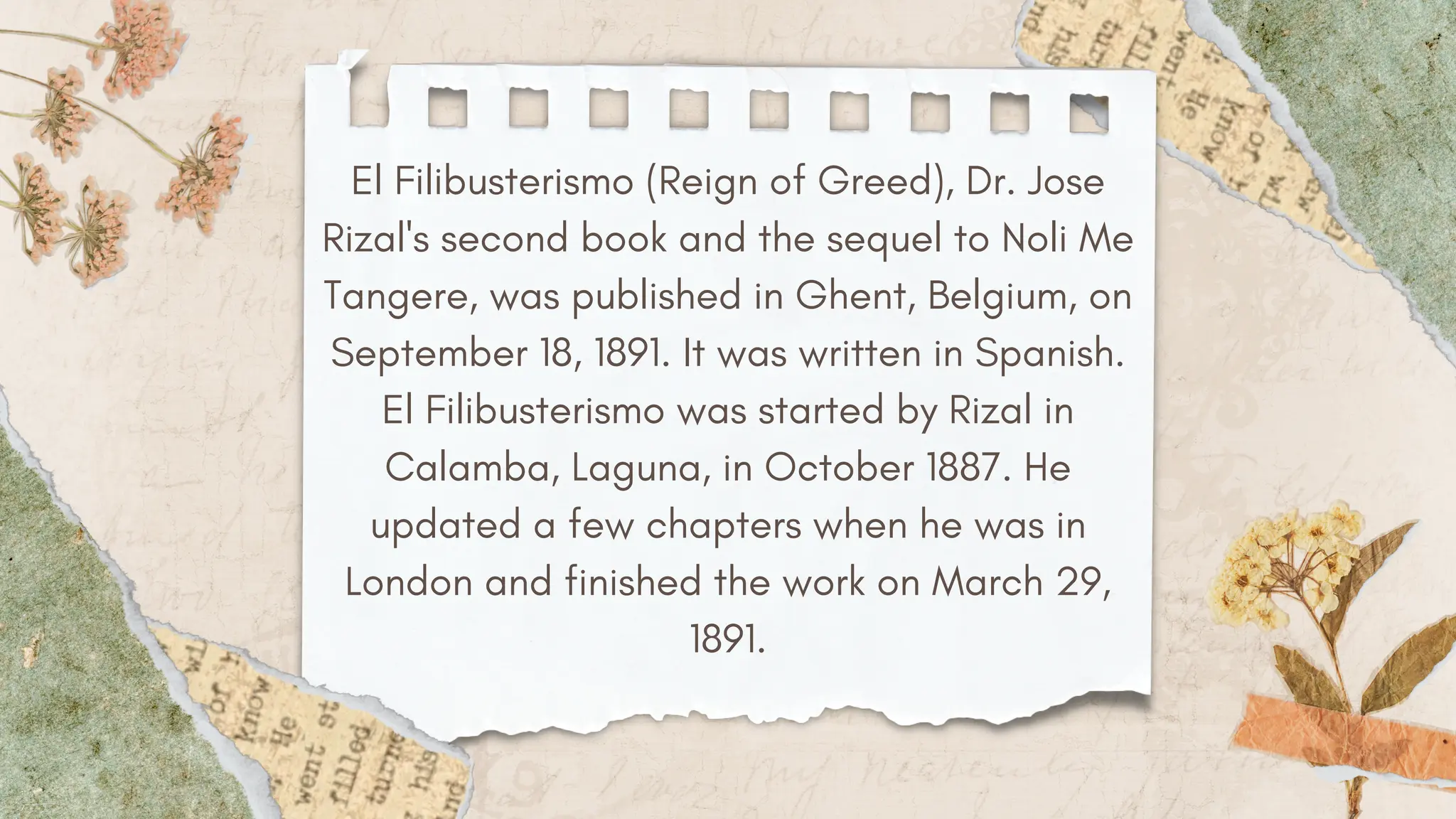 El Filibusterismo (Reign of Greed), Dr. Jose
Rizal's second book and the sequel to Noli Me
Tangere, was published in Ghent, Belgium, on
September 18, 1891. It was written in Spanish.
El Filibusterismo was started by Rizal in
Calamba, Laguna, in October 1887. He
updated a few chapters when he was in
London and finished the work on March 29,
1891.
 