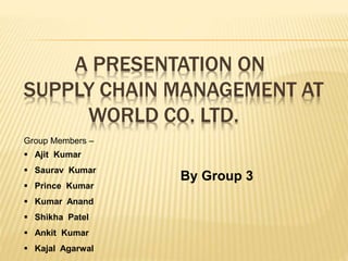 A PRESENTATION ON
SUPPLY CHAIN MANAGEMENT AT
WORLD CO. LTD.
Group Members –
 Ajit Kumar
 Saurav Kumar
 Prince Kumar
 Kumar Anand
 Shikha Patel
 Ankit Kumar
 Kajal Agarwal
By Group 3
 