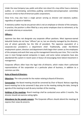 Under the new Company Law, public and other non-close K.K.s may either have a statutory
auditor, or a nominating committee, auditing committee and compensation committee
structure similar to that of American public corporations.

Close K.K.s may also have a single person serving as director and statutory auditor,
regardless of capital or liabilities.

A statutory auditor may be any person who is not an employee or director of the company.
In practice, the position is often filled by a very senior employee close to retirement, or by
an outside attorney or accountant.

Officers–

Japanese law does not designate any corporate officer positions. Most Japanese-owned
kabushiki Gaisha do not have "officers" per se, but are directly managed by the directors,
one of whom generally has the title of president. The Japanese equivalent of a
corporate vice president is a department chief. Traditionally, under the lifetime
employment system, directors and department chiefs begin their careers as line employees
of the company and work their way up the management hierarchy over time. This is not the
case in most foreign-owned companies in Japan, and some native companies have also
abandoned this system in recent years in favour of encouraging more lateral movement in
management.

Corporate officers often have the legal title of shihainin, which makes them authorized
representatives of the corporation at a particular place of business, in addition to a
common-use title.

Rules of Board of Directors-

Objectives- The rules provide for the matter relating to Board of Directors.

Convocation- the Board meeting should be convened by Chair of Board. Notices regarding
board meeting has to be convened 3 days prior to the meeting stating the date, timing &
agenda of the meeting to each & every member of the meeting.

Holdings of the meetings- Board meetings shall be conducted once within 3 months. The
director should not exercise voting rights.

Attendance by the people concern- The Corporate officers should attend the meetings &
express their views & concerns.



10
 
