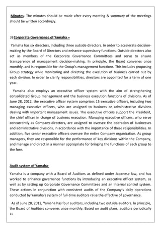 Minutes- The minutes should be made after every meeting & summary of the meetings
should be written accordingly.



3) Corporate Governance of Yamaha –

 Yamaha has six directors, including three outside directors. In order to accelerate decision-
making by the Board of Directors and enhance supervisory functions. Outside directors also
act as members of the Corporate Governance Committees and serve to ensure
transparency of management decision-making. In principle, the Board convenes once
monthly, and is responsible for the Group's management functions. This includes proposing
Group strategy while monitoring and directing the execution of business carried out by
each division. In order to clarify responsibilities, directors are appointed for a term of one
year.

  Yamaha also employs an executive officer system with the aim of strengthening
consolidated Group management and the business execution functions of divisions. As of
June 28, 2012, the executive officer system comprises 15 executive officers, including two
managing executive officers, who are assigned to business or administrative divisions
dealing with important management issues. The executive officers support the President,
the chief officer in charge of business execution. Managing executive officers, who serve
concurrently as Company directors, are assigned to oversee the operation of businesses
and administrative divisions, in accordance with the importance of these responsibilities. In
addition, five senior executive officers oversee the entire Company organization. As group
managers, they are responsible for the performance of key divisions within the Company,
and manage and direct in a manner appropriate for bringing the functions of each group to
the fore.



Audit system of Yamaha-

Yamaha is a company with a Board of Auditors as defined under Japanese law, and has
worked to enhance governance functions by introducing an executive officer system, as
well as by setting up Corporate Governance Committees and an internal control system.
These actions in conjunction with consistent audits of the Company's daily operations
conducted by Yamaha's system of full-time auditors raise the effective of governance.

 As of June 28, 2012, Yamaha has four auditors, including two outside auditors. In principle,
the Board of Auditors convenes once monthly. Based on audit plans, auditors periodically
11
 