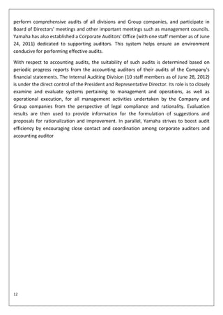 perform comprehensive audits of all divisions and Group companies, and participate in
Board of Directors' meetings and other important meetings such as management councils.
Yamaha has also established a Corporate Auditors' Office (with one staff member as of June
24, 2011) dedicated to supporting auditors. This system helps ensure an environment
conducive for performing effective audits.

With respect to accounting audits, the suitability of such audits is determined based on
periodic progress reports from the accounting auditors of their audits of the Company's
financial statements. The Internal Auditing Division (10 staff members as of June 28, 2012)
is under the direct control of the President and Representative Director. Its role is to closely
examine and evaluate systems pertaining to management and operations, as well as
operational execution, for all management activities undertaken by the Company and
Group companies from the perspective of legal compliance and rationality. Evaluation
results are then used to provide information for the formulation of suggestions and
proposals for rationalization and improvement. In parallel, Yamaha strives to boost audit
efficiency by encouraging close contact and coordination among corporate auditors and
accounting auditor




12
 
