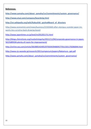 References-

http://www.yamaha.com/about_yamaha/csr/commitments/system_governance/

http://www.eisai.com/company/boardmtg.html

http://en.wikipedia.org/wiki/Kabushiki_gaisha#Board_of_directors

http://www.economist.com/news/business/21565660-after-olympus-scandal-japan-inc-
wants-less-scrutiny-back-drawing-board

http://www.japantimes.co.jp/text/nn20120117i1.html

http://blogs.cfainstitute.org/marketintegrity/2011/11/04/corporate-governance-in-japan-
%E2%80%94-plenty-of-room-for-improvement/

http://online.wsj.com/article/SB10001424052970204394804577011501170286044.html

http://www.cjs-waseda.jp/research/2011symposium/papers/Nakamura_ppt.pdf

http://www.yamaha.com/about_yamaha/csr/commitments/system_governance/




13
 