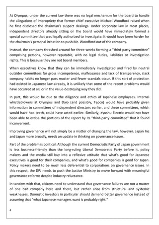 At Olympus, under the current law there was no legal mechanism for the board to handle
the allegations of impropriety that former chief executive Michael Woodford raised when
he first disclosed the chairman's suspect dealings. Under corporate law in most places,
independent directors already sitting on the board would have immediately formed a
special committee that was legally authorized to investigate. It would have been harder for
the chairman's personal irritation to push Mr. Woodford out of the company.

Instead, the company thrashed around for three weeks forming a "third-party committee"
comprising persons, however reputable, with no legal duties, liabilities or investigation
rights. This is because they are not board members.

When executives know that they can be immediately investigated and fired by neutral
outsider committees for gross incompetence, malfeasance and lack of transparency, slack
company habits no longer pass muster and fewer scandals occur. If this sort of protection
had existed in Japanese law already, it is unlikely that some of the recent problems would
have occurred at all, or in the value-destroying way they did.

In part, this would be due to the diligence and ethics of Japanese employees. Internal
whistleblowers at Olympus and Daio (and possibly, Tepco) would have probably given
information to committees of independent directors earlier, and these committees, which
would have had teeth, could have acted earlier. Similarly, Kyushu Electric would not have
been able to excise the portions of the report by its "third-party committee" that it found
inconvenient.

Improving governance will not simply be a matter of changing the law, however. Japan Inc
and Japan more broadly, needs an update in thinking on governance issues.

Part of the problem is political. Although the current Democratic Party of Japan government
is less business-friendly than the long-ruling Liberal Democratic Party before it, policy
makers and the media still buy into a reflexive attitude that what's good for Japanese
executives is good for their companies, and what's good for companies is good for Japan.
Policy makers need to be much less deferential to corporations on governance issues. In
this respect, the DPJ needs to push the Justice Ministry to move forward with meaningful
governance reforms despite industry reluctance.

In tandem with that, citizens need to understand that governance failures are not a matter
of one bad company here and there, but rather arise from structural and systemic
weaknesses. Domestic investors in particular should demand better governance instead of
assuming that "what Japanese managers want is probably right."

4
 