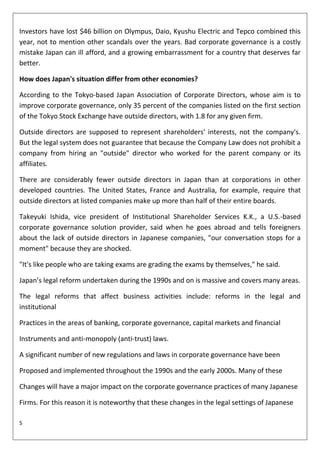 Investors have lost $46 billion on Olympus, Daio, Kyushu Electric and Tepco combined this
year, not to mention other scandals over the years. Bad corporate governance is a costly
mistake Japan can ill afford, and a growing embarrassment for a country that deserves far
better.

How does Japan's situation differ from other economies?

According to the Tokyo-based Japan Association of Corporate Directors, whose aim is to
improve corporate governance, only 35 percent of the companies listed on the first section
of the Tokyo Stock Exchange have outside directors, with 1.8 for any given firm.

Outside directors are supposed to represent shareholders' interests, not the company's.
But the legal system does not guarantee that because the Company Law does not prohibit a
company from hiring an "outside" director who worked for the parent company or its
affiliates.

There are considerably fewer outside directors in Japan than at corporations in other
developed countries. The United States, France and Australia, for example, require that
outside directors at listed companies make up more than half of their entire boards.

Takeyuki Ishida, vice president of Institutional Shareholder Services K.K., a U.S.-based
corporate governance solution provider, said when he goes abroad and tells foreigners
about the lack of outside directors in Japanese companies, "our conversation stops for a
moment" because they are shocked.

"It's like people who are taking exams are grading the exams by themselves," he said.

Japan’s legal reform undertaken during the 1990s and on is massive and covers many areas.

The legal reforms that affect business activities include: reforms in the legal and
institutional

Practices in the areas of banking, corporate governance, capital markets and financial

Instruments and anti-monopoly (anti-trust) laws.

A significant number of new regulations and laws in corporate governance have been

Proposed and implemented throughout the 1990s and the early 2000s. Many of these

Changes will have a major impact on the corporate governance practices of many Japanese

Firms. For this reason it is noteworthy that these changes in the legal settings of Japanese

5
 