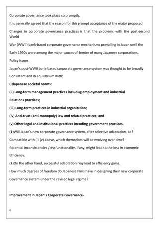 Corporate governance took place so promptly.

It is generally agreed that the reason for this prompt acceptance of the major proposed

Changes in corporate governance practices is that the problems with the post-second
World

War (WWII) bank-based corporate governance mechanisms prevailing in Japan until the

Early 1990s were among the major causes of demise of many Japanese corporations.

Policy issues

Japan’s post-WWII bank-based corporate governance system was thought to be broadly

Consistent and in equilibrium with:

(I)Japanese societal norms;

(ii) Long-term management practices including employment and industrial

Relations practices;

(iii) Long-term practices in industrial organization;

(iv) Anti-trust (anti-monopoly) law and related practices; and

(v) Other legal and institutional practices including government practices.

(1)Will Japan’s new corporate governance system, after selective adaptation, be?

Compatible with (i)-(v) above, which themselves will be evolving over time?

Potential inconsistencies / dysfunctionality, if any, might lead to the loss in economic

Efficiency.

(2)On the other hand, successful adaptation may lead to efficiency gains.

How much degrees of freedom do Japanese firms have in designing their new corporate

Governance system under the revised legal regime?



Improvement in Japan’s Corporate Governance-


6
 