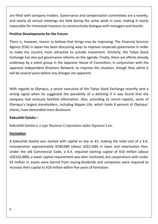 are filled with company insiders. Governance and compensation committees are a novelty,
and nearly all annual meetings are held during the same week in June, making it nearly
impossible for interested investors to constructively dialogue with managers and boards.

Positive Developments for the Future-

There is, however, reason to believe that things may be improving. The Financial Services
Agency (FSA) in Japan has been discussing ways to improve corporate governance in order
to make the country more attractive to outside investment. Similarly, the Tokyo Stock
Exchange has also put governance reforms on the agenda. Finally, there are efforts already
underway by a select group in the Japanese House of Councillors, in conjunction with the
Japanese Independent Directors Network, to improve the situation, though they admit it
will be several years before any changes are apparent.



With regards to Olympus, a senior executive of the Tokyo Stock Exchange recently sent a
strong signal when he suggested the possibility of a delisting if it was found that the
company had seriously falsified information. Also, according to recent reports, some of
Olympus’s largest shareholders, including Nippon Life, which holds 8 percent of Olympus’
shares, have demanded more disclosure.

Kabushiki Gaisha –

Kabushiki Gaisha is a type Business Corporation under Japanese Law.

Formation-

A Kabushiki Gaisha was started with capital as low as ¥1, making the total cost of a K.K.
incorporation approximately ¥240,000 (about US$2,500) in taxes and notarization fees.
Under the old Commercial Code, a K.K. required starting capital of ¥10 million (about
US$105,000); a lower capital requirement was later instituted, but corporations with under
¥3 million in assets were barred from issuing dividends and companies were required to
increase their capital to ¥10 million within five years of formation.




8
 