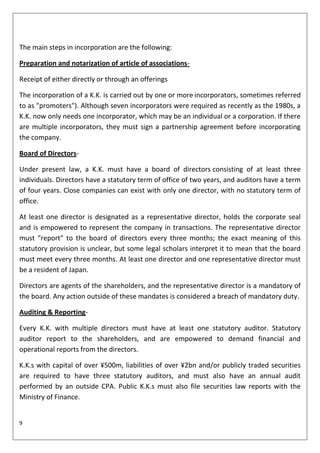 The main steps in incorporation are the following:

Preparation and notarization of article of associations-

Receipt of either directly or through an offerings

The incorporation of a K.K. is carried out by one or more incorporators, sometimes referred
to as "promoters"). Although seven incorporators were required as recently as the 1980s, a
K.K. now only needs one incorporator, which may be an individual or a corporation. If there
are multiple incorporators, they must sign a partnership agreement before incorporating
the company.

Board of Directors-

Under present law, a K.K. must have a board of directors consisting of at least three
individuals. Directors have a statutory term of office of two years, and auditors have a term
of four years. Close companies can exist with only one director, with no statutory term of
office.

At least one director is designated as a representative director, holds the corporate seal
and is empowered to represent the company in transactions. The representative director
must "report" to the board of directors every three months; the exact meaning of this
statutory provision is unclear, but some legal scholars interpret it to mean that the board
must meet every three months. At least one director and one representative director must
be a resident of Japan.

Directors are agents of the shareholders, and the representative director is a mandatory of
the board. Any action outside of these mandates is considered a breach of mandatory duty.

Auditing & Reporting-

Every K.K. with multiple directors must have at least one statutory auditor. Statutory
auditor report to the shareholders, and are empowered to demand financial and
operational reports from the directors.

K.K.s with capital of over ¥500m, liabilities of over ¥2bn and/or publicly traded securities
are required to have three statutory auditors, and must also have an annual audit
performed by an outside CPA. Public K.K.s must also file securities law reports with the
Ministry of Finance.


9
 