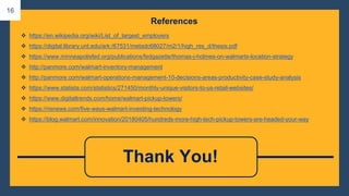 ❖ https://en.wikipedia.org/wiki/List_of_largest_employers
❖ https://digital.library.unt.edu/ark:/67531/metadc68027/m2/1/high_res_d/thesis.pdf
❖ https://www.minneapolisfed.org/publications/fedgazette/thomas-j-holmes-on-walmarts-location-strategy
❖ http://panmore.com/walmart-inventory-management
❖ http://panmore.com/walmart-operations-management-10-decisions-areas-productivity-case-study-analysis
❖ https://www.statista.com/statistics/271450/monthly-unique-visitors-to-us-retail-websites/
❖ https://www.digitaltrends.com/home/walmart-pickup-towers/
❖ https://risnews.com/five-ways-walmart-investing-technology
❖ https://blog.walmart.com/innovation/20180405/hundreds-more-high-tech-pickup-towers-are-headed-your-way
References
Thank You!
16
 