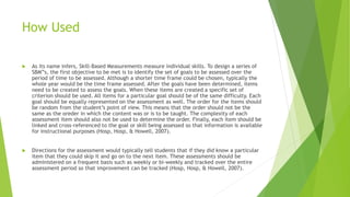 How Used 
 As its name infers, Skill-Based Measurements measure individual skills. To design a series of 
SBM”s, the first objective to be met is to identify the set of goals to be assessed over the 
period of time to be assessed. Although a shorter time frame could be chosen, typically the 
whole year would be the time frame assessed. After the goals have been determined, items 
need to be created to assess the goals. When these items are created a specific set of 
criterion should be used. All items for a particular goal should be of the same difficulty. Each 
goal should be equally represented on the assessment as well. The order for the items should 
be random from the student’s point of view. This means that the order should not be the 
same as the oreder in which the content was or is to be taught. The complexity of each 
assessment item should also not be used to determine the order. Finally, each item should be 
linked and cross-referenced to the goal or skill being assessed so that information is available 
for instructional purposes (Hosp, Hosp, & Howell, 2007). 
 Directions for the assessment would typically tell students that if they did know a particular 
item that they could skip it and go on to the next item. These assessments should be 
administered on a frequent basis such as weekly or bi-weekly and tracked over the entire 
assessment period so that improvement can be tracked (Hosp, Hosp, & Howell, 2007). 
 