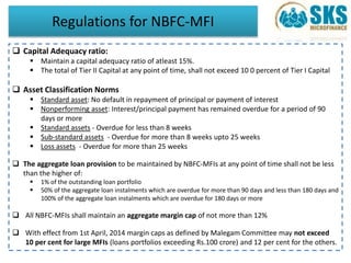 Regulations for NBFC-MFI 
 Capital Adequacy ratio: 
 Maintain a capital adequacy ratio of atleast 15%. 
 The total of Tier II Capital at any point of time, shall not exceed 10 0 percent of Tier I Capital 
 Asset Classification Norms 
 Standard asset: No default in repayment of principal or payment of interest 
 Nonperforming asset: Interest/principal payment has remained overdue for a period of 90 
days or more 
 Standard assets - Overdue for less than 8 weeks 
 Sub-standard assets - Overdue for more than 8 weeks upto 25 weeks 
 Loss assets - Overdue for more than 25 weeks 
 The aggregate loan provision to be maintained by NBFC-MFIs at any point of time shall not be less 
than the higher of: 
 1% of the outstanding loan portfolio 
 50% of the aggregate loan instalments which are overdue for more than 90 days and less than 180 days and 
100% of the aggregate loan instalments which are overdue for 180 days or more 
 All NBFC-MFIs shall maintain an aggregate margin cap of not more than 12% 
 With effect from 1st April, 2014 margin caps as defined by Malegam Committee may not exceed 
10 per cent for large MFIs (loans portfolios exceeding Rs.100 crore) and 12 per cent for the others. 
 