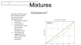 Mixtures
Substance?
:
a substance made by mixing
other substances together.
"form the mixture into a
manageable dough"
● the process of mixing or
being mixed.
● a combination of
different things in which
the component
elements are
individually distinct.
● "the old town is a
mixture of narrow
medieval streets and
18th-century
architecture"
 