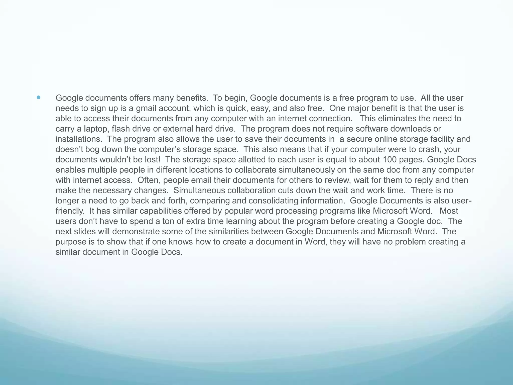 Google documents offers many benefits.  To begin, Google documents is a free program to use.  All the user needs to sign up is a gmail account, which is quick, easy, and also free.  One major benefit is that the user is able to access their documents from any computer with an internet connection.   This eliminates the need to carry a laptop, flash drive or external hard drive.  The program does not require software downloads or installations.  The program also allows the user to save their documents in  a secure online storage facility and doesn’t bog down the computer’s storage space.  This also means that if your computer were to crash, your documents wouldn’t be lost!  The storage space allotted to each user is equal to about 100 pages. Google Docs enables multiple people in different locations to collaborate simultaneously on the same doc from any computer with internet access.  Often, people email their documents for others to review, wait for them to reply and then make the necessary changes.  Simultaneous collaboration cuts down the wait and work time.  There is no longer a need to go back and forth, comparing and consolidating information.  Google Documents is also user-friendly.  It has similar capabilities offered by popular word processing programs like Microsoft Word.   Most users don’t have to spend a ton of extra time learning about the program before creating a Google doc.  The next slides will demonstrate some of the similarities between Google Documents and Microsoft Word.  The purpose is to show that if one knows how to create a document in Word, they will have no problem creating a similar document in Google Docs.              