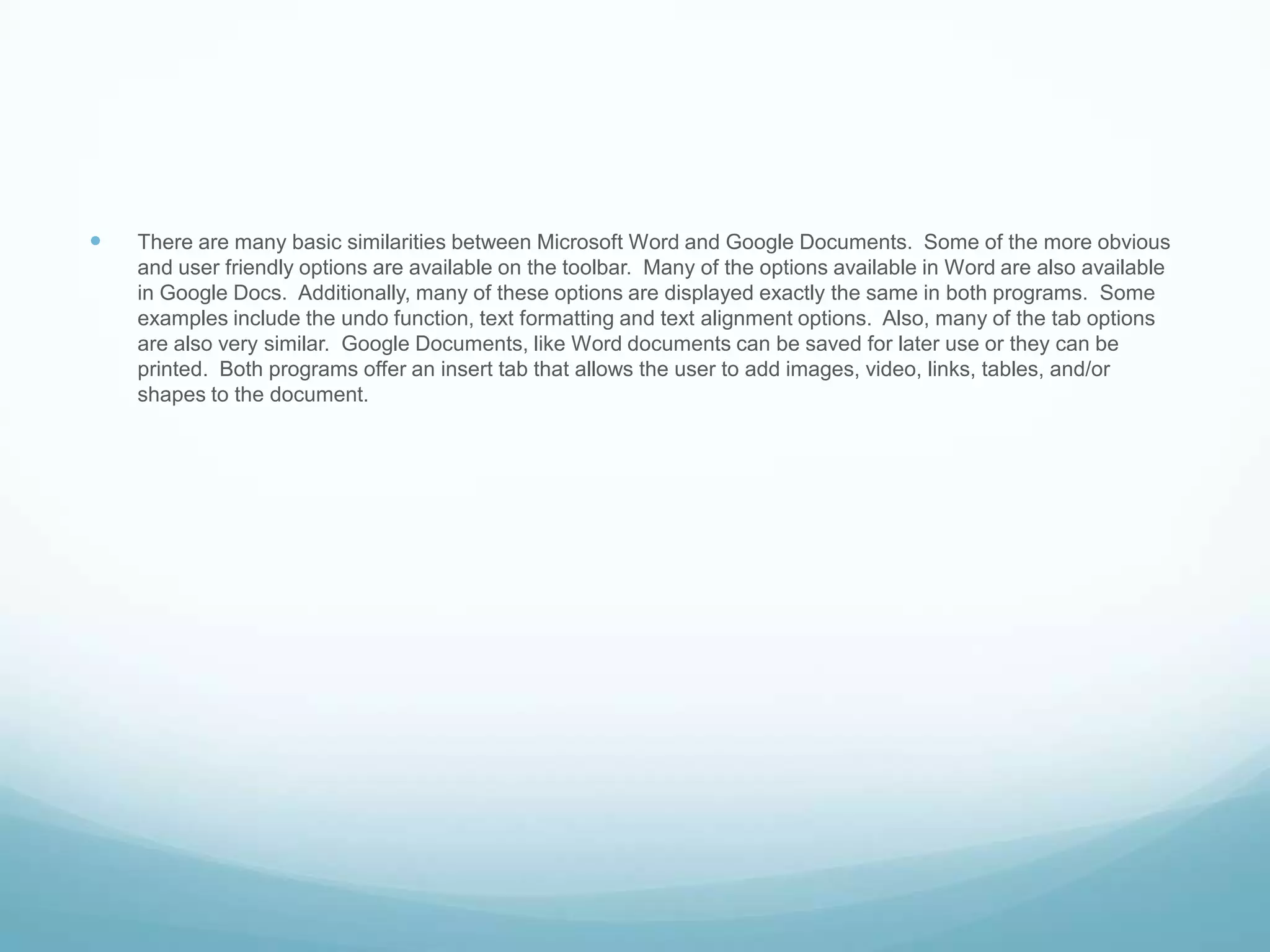 There are many basic similarities between Microsoft Word and Google Documents.  Some of the more obvious and user friendly options are available on the toolbar.  Many of the options available in Word are also available in Google Docs.  Additionally, many of these options are displayed exactly the same in both programs.  Some examples include the undo function, text formatting and text alignment options.  Also, many of the tab options are also very similar.  Google Documents, like Word documents can be saved for later use or they can be printed.  Both programs offer an insert tab that allows the user to add images, video, links, tables, and/or shapes to the document.    